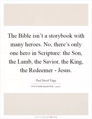 The Bible isn’t a storybook with many heroes. No, there’s only one hero in Scripture: the Son, the Lamb, the Savior, the King, the Redeemer - Jesus Picture Quote #1