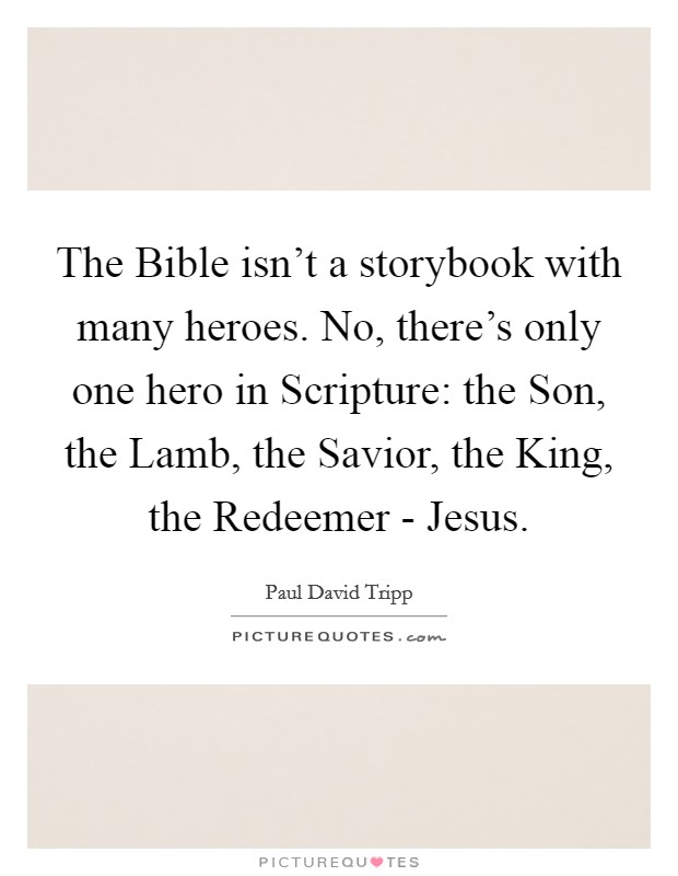 The Bible isn't a storybook with many heroes. No, there's only one hero in Scripture: the Son, the Lamb, the Savior, the King, the Redeemer - Jesus Picture Quote #1