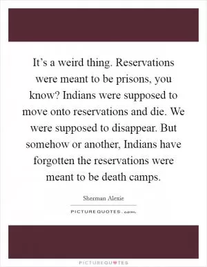 It’s a weird thing. Reservations were meant to be prisons, you know? Indians were supposed to move onto reservations and die. We were supposed to disappear. But somehow or another, Indians have forgotten the reservations were meant to be death camps Picture Quote #1