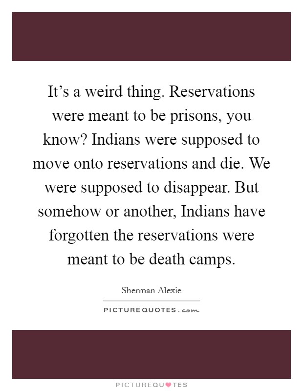 It's a weird thing. Reservations were meant to be prisons, you know? Indians were supposed to move onto reservations and die. We were supposed to disappear. But somehow or another, Indians have forgotten the reservations were meant to be death camps Picture Quote #1