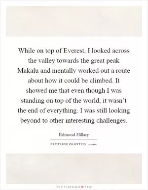 While on top of Everest, I looked across the valley towards the great peak Makalu and mentally worked out a route about how it could be climbed. It showed me that even though I was standing on top of the world, it wasn’t the end of everything. I was still looking beyond to other interesting challenges Picture Quote #1