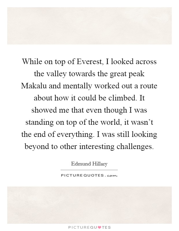 While on top of Everest, I looked across the valley towards the great peak Makalu and mentally worked out a route about how it could be climbed. It showed me that even though I was standing on top of the world, it wasn't the end of everything. I was still looking beyond to other interesting challenges Picture Quote #1