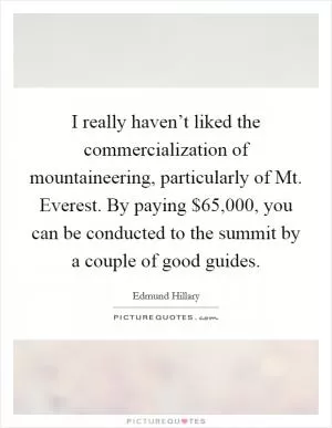 I really haven’t liked the commercialization of mountaineering, particularly of Mt. Everest. By paying $65,000, you can be conducted to the summit by a couple of good guides Picture Quote #1