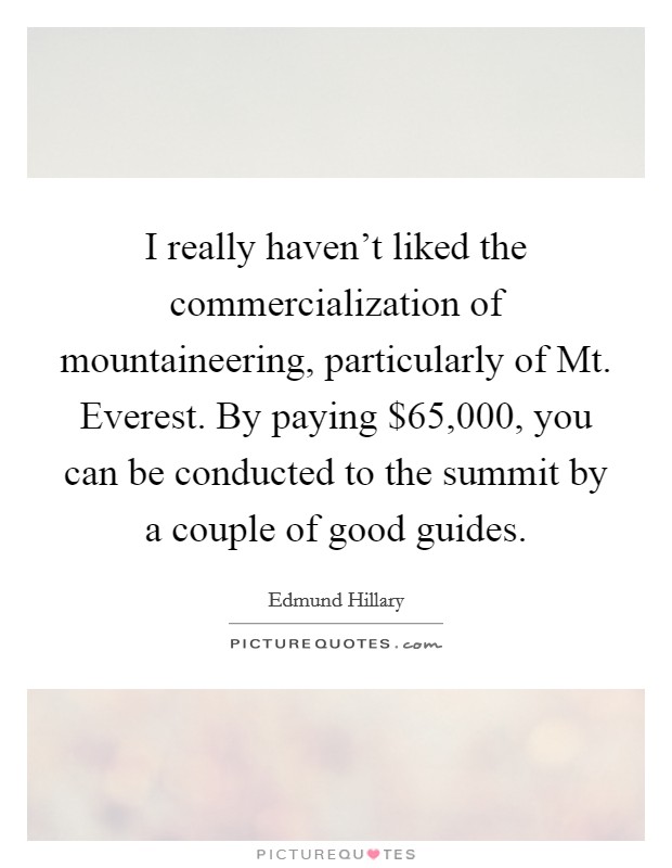 I really haven't liked the commercialization of mountaineering, particularly of Mt. Everest. By paying $65,000, you can be conducted to the summit by a couple of good guides Picture Quote #1