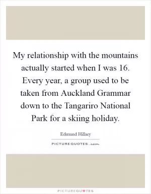 My relationship with the mountains actually started when I was 16. Every year, a group used to be taken from Auckland Grammar down to the Tangariro National Park for a skiing holiday Picture Quote #1