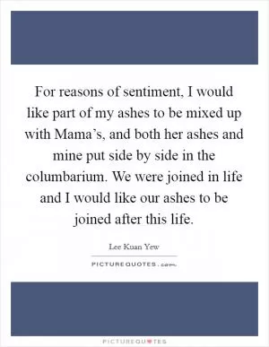 For reasons of sentiment, I would like part of my ashes to be mixed up with Mama’s, and both her ashes and mine put side by side in the columbarium. We were joined in life and I would like our ashes to be joined after this life Picture Quote #1