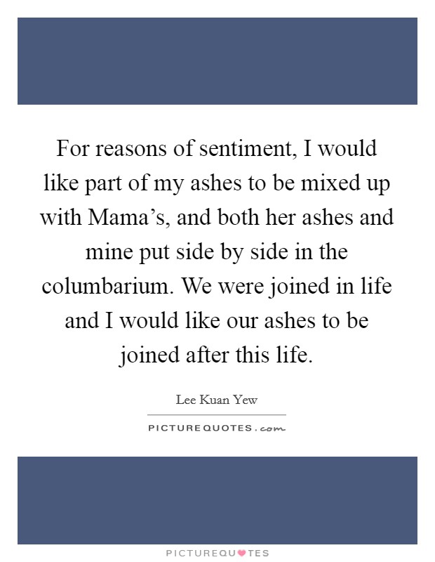 For reasons of sentiment, I would like part of my ashes to be mixed up with Mama's, and both her ashes and mine put side by side in the columbarium. We were joined in life and I would like our ashes to be joined after this life Picture Quote #1