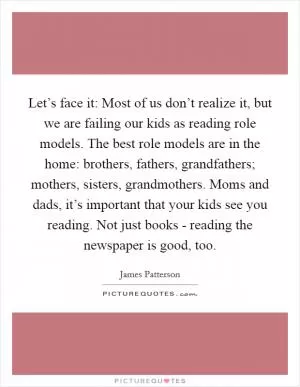 Let’s face it: Most of us don’t realize it, but we are failing our kids as reading role models. The best role models are in the home: brothers, fathers, grandfathers; mothers, sisters, grandmothers. Moms and dads, it’s important that your kids see you reading. Not just books - reading the newspaper is good, too Picture Quote #1