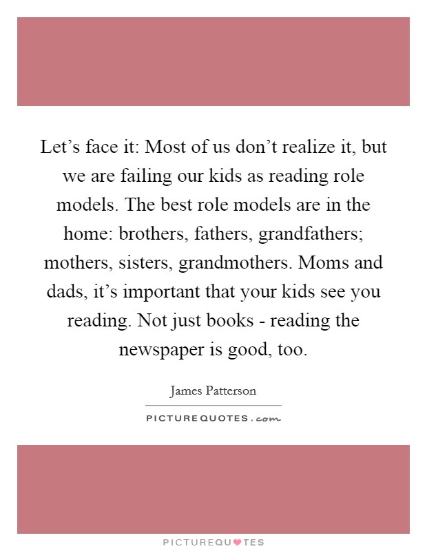 Let's face it: Most of us don't realize it, but we are failing our kids as reading role models. The best role models are in the home: brothers, fathers, grandfathers; mothers, sisters, grandmothers. Moms and dads, it's important that your kids see you reading. Not just books - reading the newspaper is good, too Picture Quote #1
