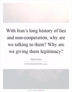 With Iran’s long history of lies and non-cooperation, why are we talking to them? Why are we giving them legitimacy? Picture Quote #1