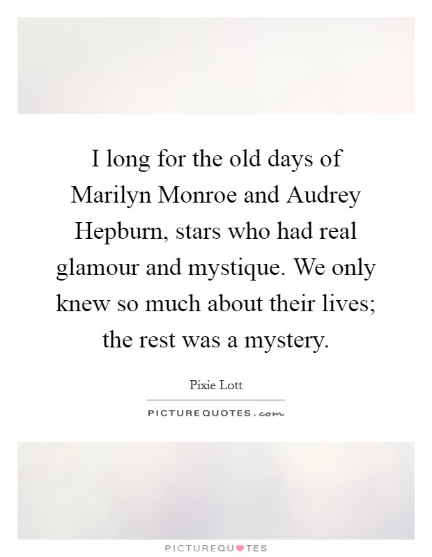 I long for the old days of Marilyn Monroe and Audrey Hepburn, stars who had real glamour and mystique. We only knew so much about their lives; the rest was a mystery Picture Quote #1