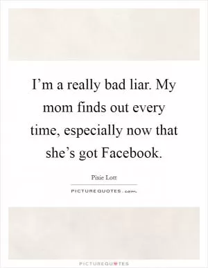 I’m a really bad liar. My mom finds out every time, especially now that she’s got Facebook Picture Quote #1