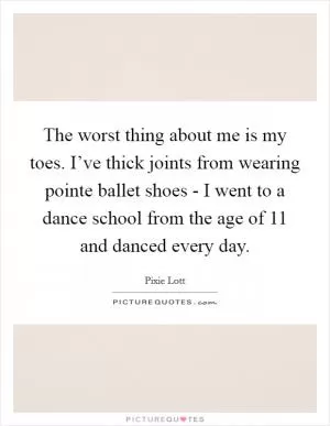 The worst thing about me is my toes. I’ve thick joints from wearing pointe ballet shoes - I went to a dance school from the age of 11 and danced every day Picture Quote #1