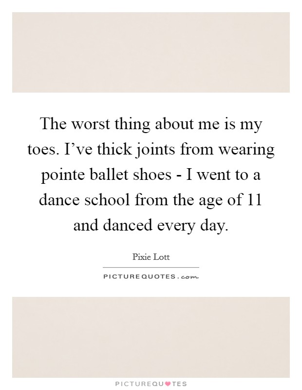 The worst thing about me is my toes. I've thick joints from wearing pointe ballet shoes - I went to a dance school from the age of 11 and danced every day Picture Quote #1