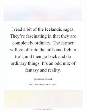 I read a bit of the Icelandic sagas. They’re fascinating in that they are completely ordinary. The farmer will go off into the hills and fight a troll, and then go back and do ordinary things. It’s an odd mix of fantasy and reality Picture Quote #1