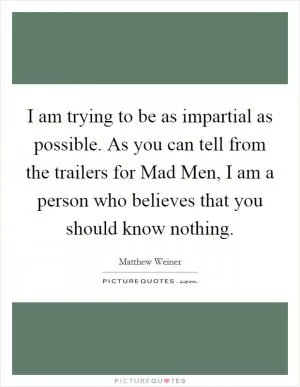 I am trying to be as impartial as possible. As you can tell from the trailers for Mad Men, I am a person who believes that you should know nothing Picture Quote #1