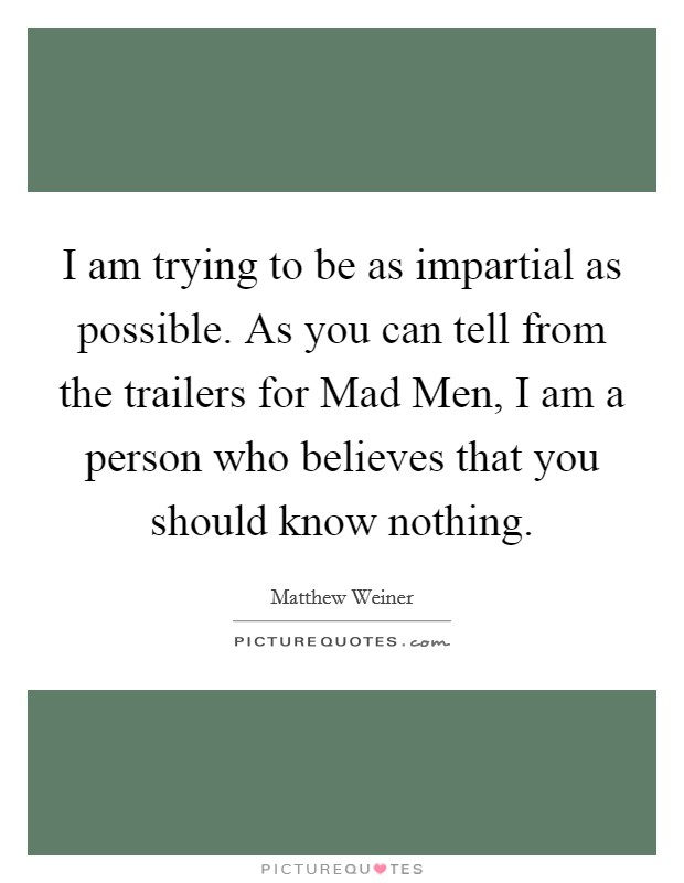 I am trying to be as impartial as possible. As you can tell from the trailers for Mad Men, I am a person who believes that you should know nothing Picture Quote #1