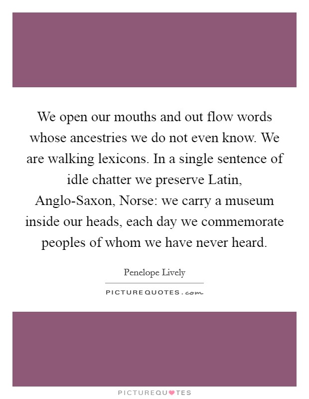 We open our mouths and out flow words whose ancestries we do not even know. We are walking lexicons. In a single sentence of idle chatter we preserve Latin, Anglo-Saxon, Norse: we carry a museum inside our heads, each day we commemorate peoples of whom we have never heard Picture Quote #1