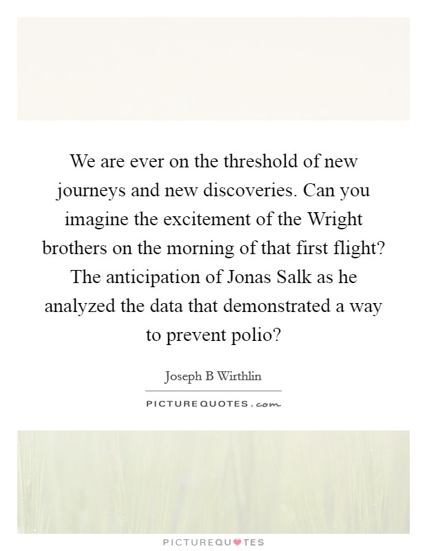 We are ever on the threshold of new journeys and new discoveries. Can you imagine the excitement of the Wright brothers on the morning of that first flight? The anticipation of Jonas Salk as he analyzed the data that demonstrated a way to prevent polio? Picture Quote #1