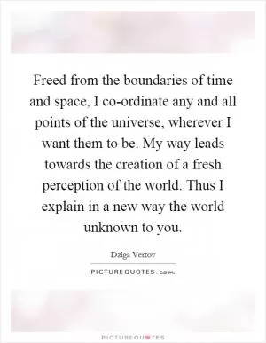 Freed from the boundaries of time and space, I co-ordinate any and all points of the universe, wherever I want them to be. My way leads towards the creation of a fresh perception of the world. Thus I explain in a new way the world unknown to you Picture Quote #1