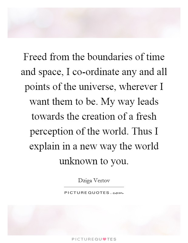 Freed from the boundaries of time and space, I co-ordinate any and all points of the universe, wherever I want them to be. My way leads towards the creation of a fresh perception of the world. Thus I explain in a new way the world unknown to you Picture Quote #1