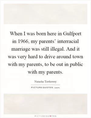 When I was born here in Gulfport in 1966, my parents’ interracial marriage was still illegal. And it was very hard to drive around town with my parents, to be out in public with my parents Picture Quote #1