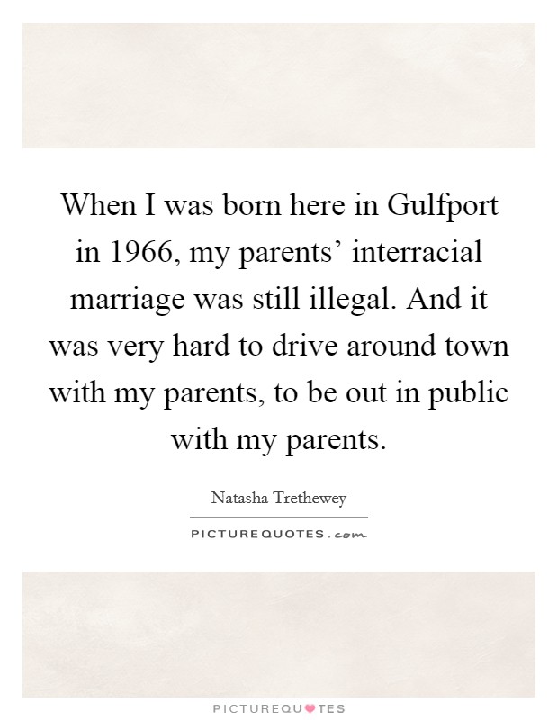 When I was born here in Gulfport in 1966, my parents' interracial marriage was still illegal. And it was very hard to drive around town with my parents, to be out in public with my parents Picture Quote #1