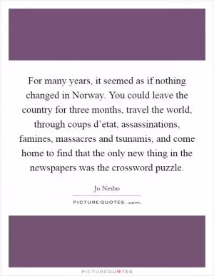 For many years, it seemed as if nothing changed in Norway. You could leave the country for three months, travel the world, through coups d’etat, assassinations, famines, massacres and tsunamis, and come home to find that the only new thing in the newspapers was the crossword puzzle Picture Quote #1