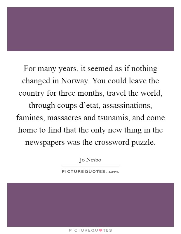 For many years, it seemed as if nothing changed in Norway. You could leave the country for three months, travel the world, through coups d’etat, assassinations, famines, massacres and tsunamis, and come home to find that the only new thing in the newspapers was the crossword puzzle Picture Quote #1
