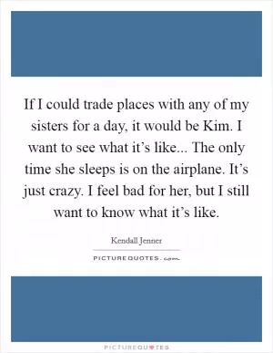 If I could trade places with any of my sisters for a day, it would be Kim. I want to see what it’s like... The only time she sleeps is on the airplane. It’s just crazy. I feel bad for her, but I still want to know what it’s like Picture Quote #1