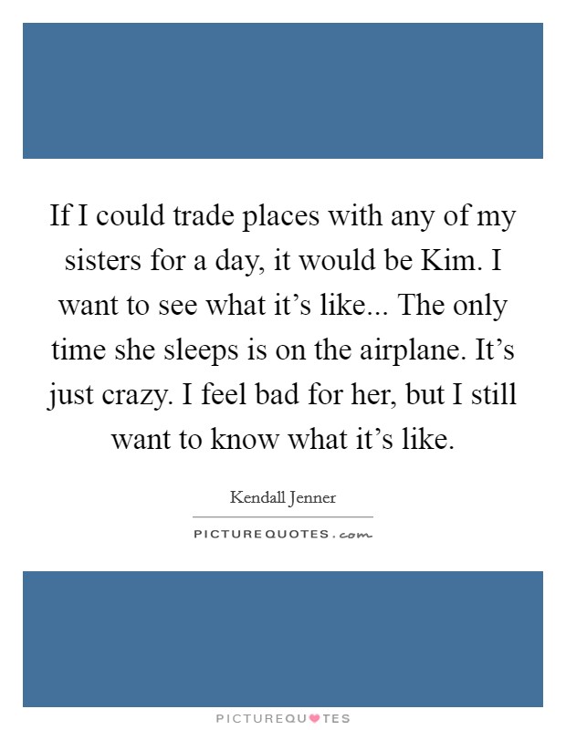 If I could trade places with any of my sisters for a day, it would be Kim. I want to see what it's like... The only time she sleeps is on the airplane. It's just crazy. I feel bad for her, but I still want to know what it's like Picture Quote #1