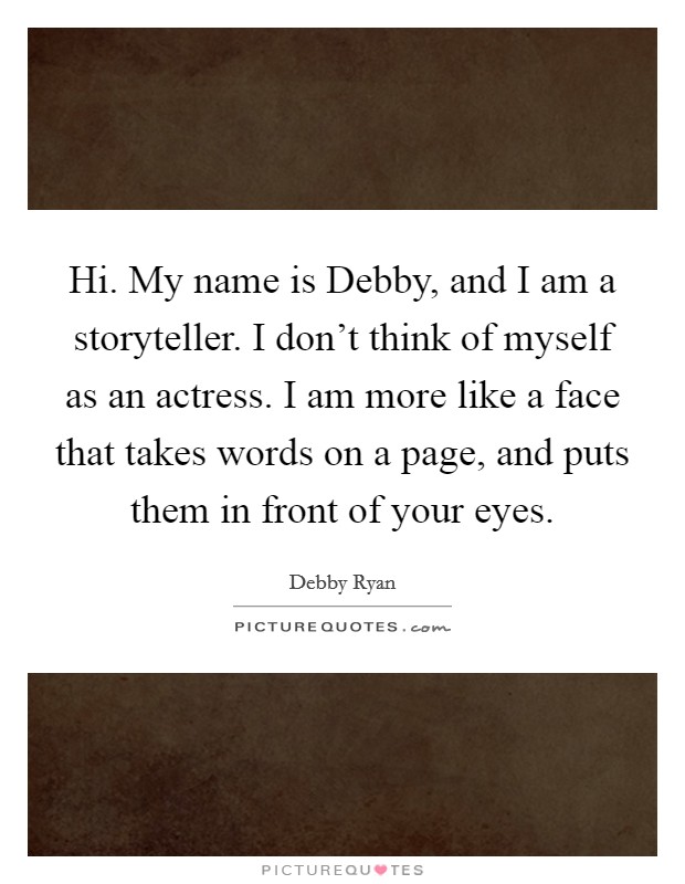 Hi. My name is Debby, and I am a storyteller. I don't think of myself as an actress. I am more like a face that takes words on a page, and puts them in front of your eyes Picture Quote #1