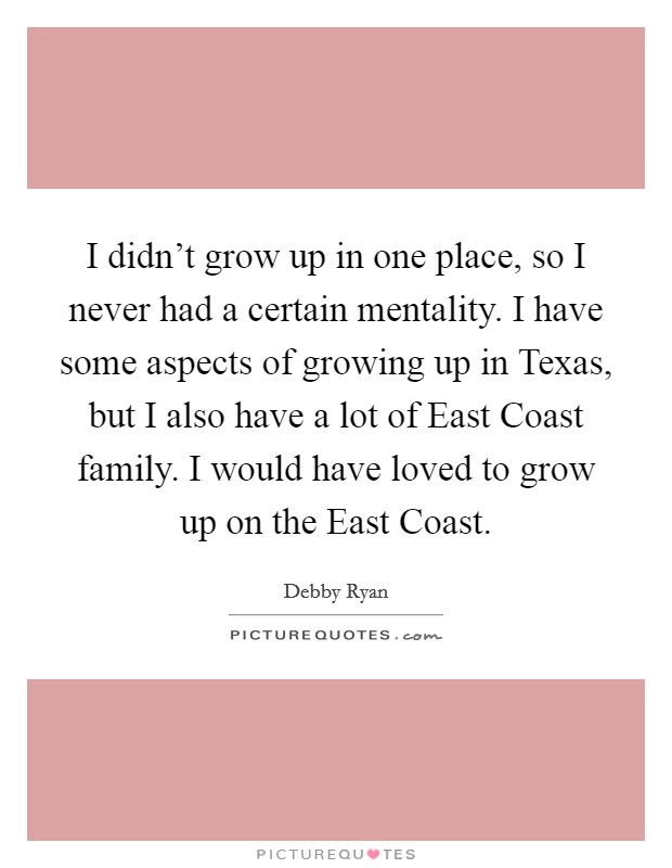 I didn't grow up in one place, so I never had a certain mentality. I have some aspects of growing up in Texas, but I also have a lot of East Coast family. I would have loved to grow up on the East Coast Picture Quote #1