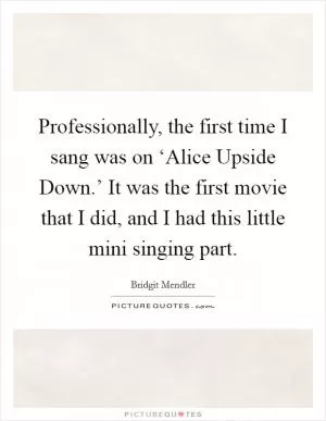 Professionally, the first time I sang was on ‘Alice Upside Down.’ It was the first movie that I did, and I had this little mini singing part Picture Quote #1