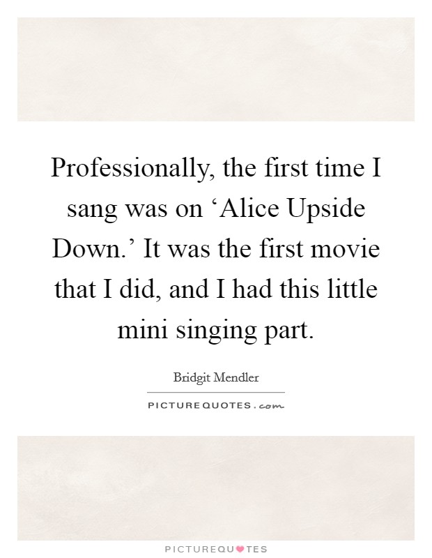 Professionally, the first time I sang was on ‘Alice Upside Down.' It was the first movie that I did, and I had this little mini singing part Picture Quote #1