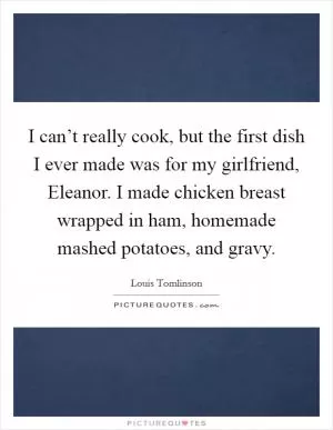 I can’t really cook, but the first dish I ever made was for my girlfriend, Eleanor. I made chicken breast wrapped in ham, homemade mashed potatoes, and gravy Picture Quote #1