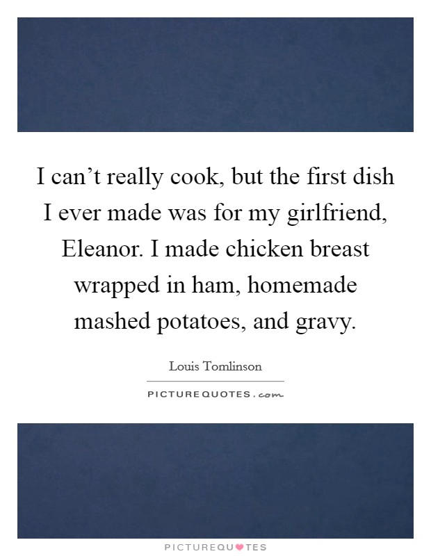 I can't really cook, but the first dish I ever made was for my girlfriend, Eleanor. I made chicken breast wrapped in ham, homemade mashed potatoes, and gravy Picture Quote #1