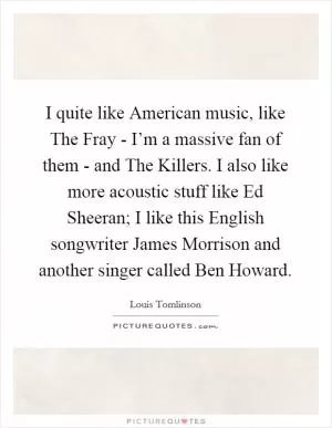 I quite like American music, like The Fray - I’m a massive fan of them - and The Killers. I also like more acoustic stuff like Ed Sheeran; I like this English songwriter James Morrison and another singer called Ben Howard Picture Quote #1