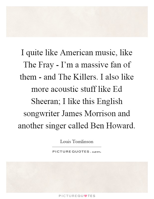 I quite like American music, like The Fray - I'm a massive fan of them - and The Killers. I also like more acoustic stuff like Ed Sheeran; I like this English songwriter James Morrison and another singer called Ben Howard Picture Quote #1