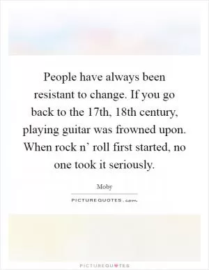 People have always been resistant to change. If you go back to the 17th, 18th century, playing guitar was frowned upon. When rock n’ roll first started, no one took it seriously Picture Quote #1
