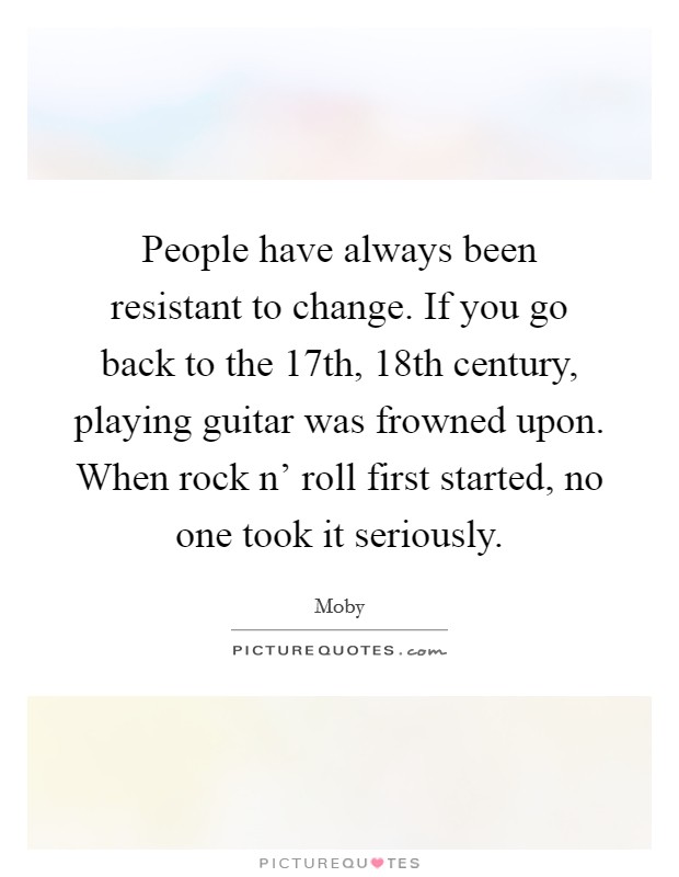 People have always been resistant to change. If you go back to the 17th, 18th century, playing guitar was frowned upon. When rock n' roll first started, no one took it seriously Picture Quote #1