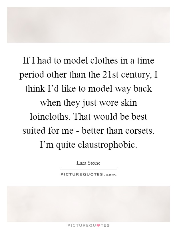 If I had to model clothes in a time period other than the 21st century, I think I'd like to model way back when they just wore skin loincloths. That would be best suited for me - better than corsets. I'm quite claustrophobic Picture Quote #1