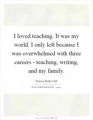 I loved teaching. It was my world. I only left because I was overwhelmed with three careers - teaching, writing, and my family Picture Quote #1