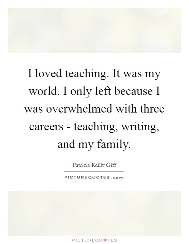 I loved teaching. It was my world. I only left because I was overwhelmed with three careers - teaching, writing, and my family Picture Quote #1