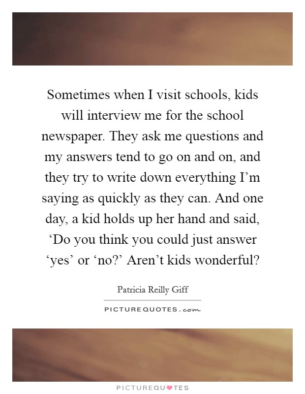 Sometimes when I visit schools, kids will interview me for the school newspaper. They ask me questions and my answers tend to go on and on, and they try to write down everything I'm saying as quickly as they can. And one day, a kid holds up her hand and said, ‘Do you think you could just answer ‘yes' or ‘no?' Aren't kids wonderful? Picture Quote #1