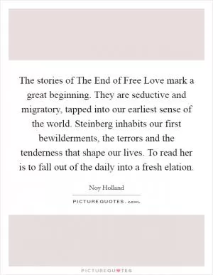 The stories of The End of Free Love mark a great beginning. They are seductive and migratory, tapped into our earliest sense of the world. Steinberg inhabits our first bewilderments, the terrors and the tenderness that shape our lives. To read her is to fall out of the daily into a fresh elation Picture Quote #1