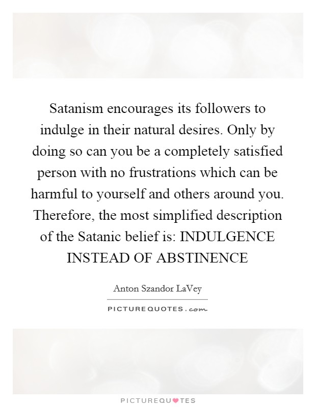 Satanism encourages its followers to indulge in their natural desires. Only by doing so can you be a completely satisfied person with no frustrations which can be harmful to yourself and others around you. Therefore, the most simplified description of the Satanic belief is: INDULGENCE INSTEAD OF ABSTINENCE Picture Quote #1