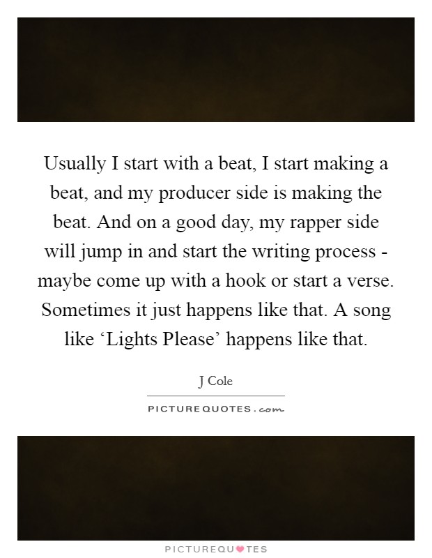 Usually I start with a beat, I start making a beat, and my producer side is making the beat. And on a good day, my rapper side will jump in and start the writing process - maybe come up with a hook or start a verse. Sometimes it just happens like that. A song like ‘Lights Please' happens like that Picture Quote #1