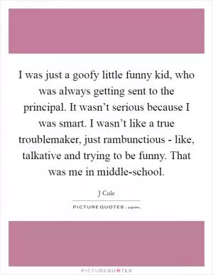 I was just a goofy little funny kid, who was always getting sent to the principal. It wasn’t serious because I was smart. I wasn’t like a true troublemaker, just rambunctious - like, talkative and trying to be funny. That was me in middle-school Picture Quote #1