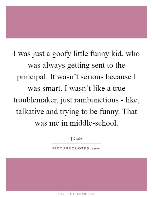 I was just a goofy little funny kid, who was always getting sent to the principal. It wasn't serious because I was smart. I wasn't like a true troublemaker, just rambunctious - like, talkative and trying to be funny. That was me in middle-school Picture Quote #1